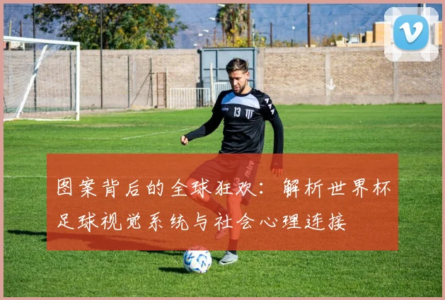 图案背后的全球狂欢：解析世界杯足球视觉系统与社会心理连接