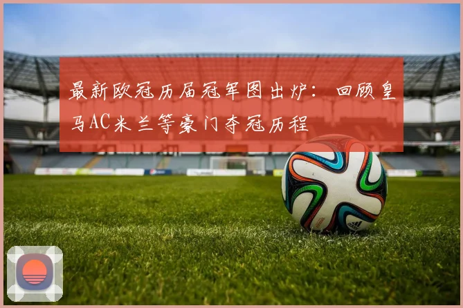 最新欧冠历届冠军图出炉：回顾皇马AC米兰等豪门夺冠历程