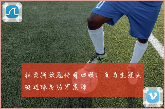 拉莫斯欧冠传奇回顾：皇马生涯关键进球与防守集锦