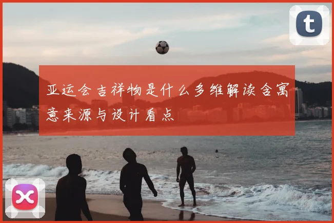 亚运会吉祥物是什么多维解读含寓意来源与设计看点