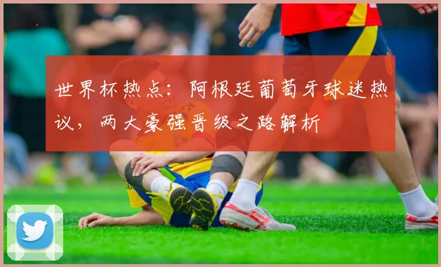 世界杯热点：阿根廷葡萄牙球迷热议，两大豪强晋级之路解析