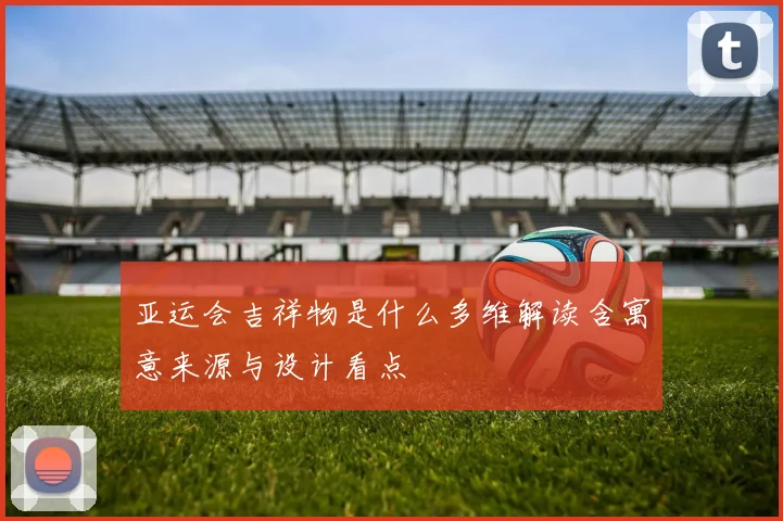 亚运会吉祥物是什么多维解读含寓意来源与设计看点