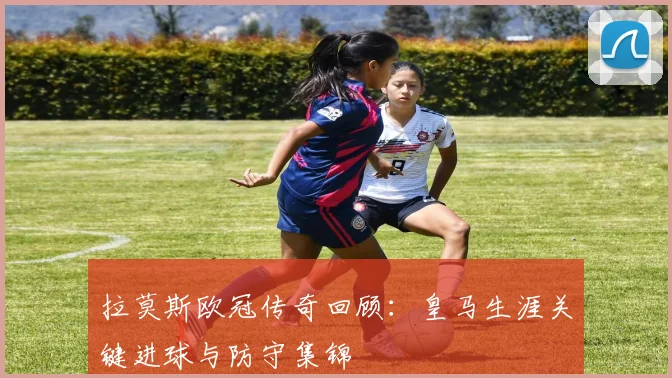 拉莫斯欧冠传奇回顾：皇马生涯关键进球与防守集锦