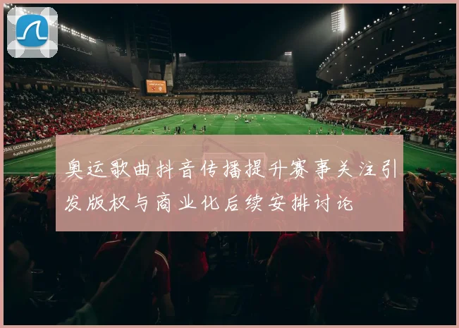 奥运歌曲抖音传播提升赛事关注引发版权与商业化后续安排讨论