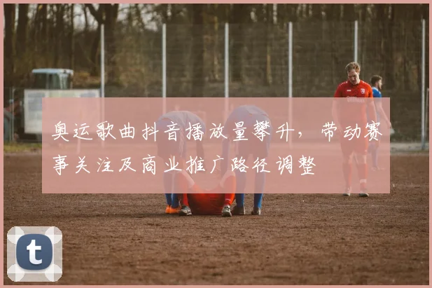 奥运歌曲抖音播放量攀升，带动赛事关注及商业推广路径调整