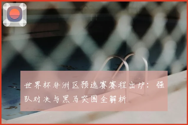 世界杯非洲区预选赛赛程出炉：强队对决与黑马突围全解析