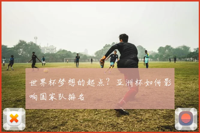 世界杯梦想的起点?亚洲杯如何影响国家队排名