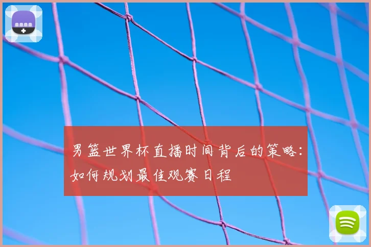 男篮世界杯直播时间背后的策略:如何规划最佳观赛日程
