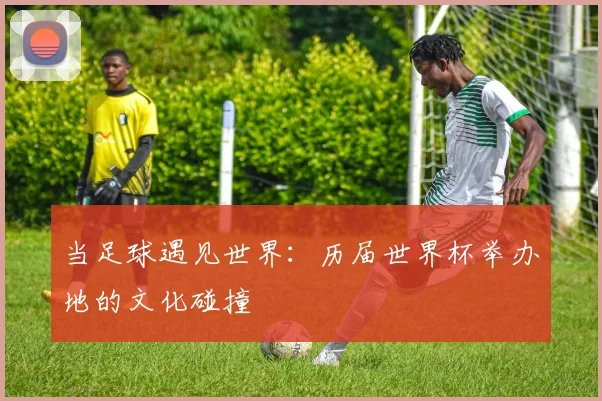 当足球遇见世界:历届世界杯举办地的文化碰撞