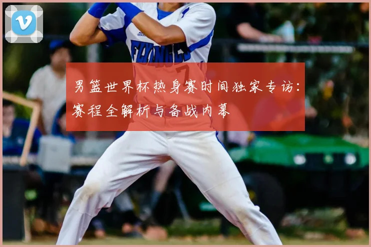 男篮世界杯热身赛时间独家专访:赛程全解析与备战内幕