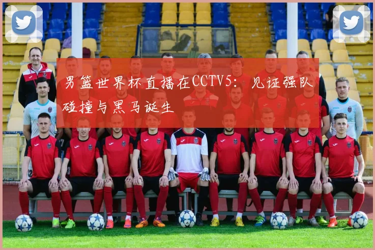 男篮世界杯直播在CCTV5:见证强队碰撞与黑马诞生