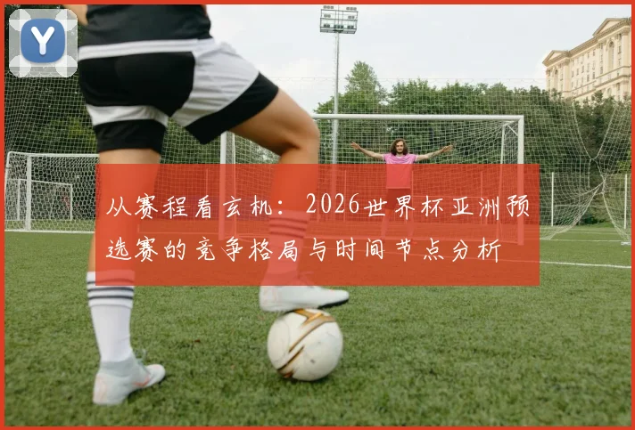 从赛程看玄机:2026世界杯亚洲预选赛的竞争格局与时间节点分析
