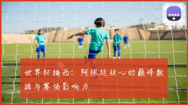 世界杯梅西:阿根廷核心的巅峰数据与赛场影响力