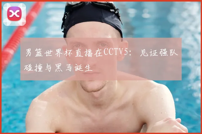 男篮世界杯直播在CCTV5:见证强队碰撞与黑马诞生