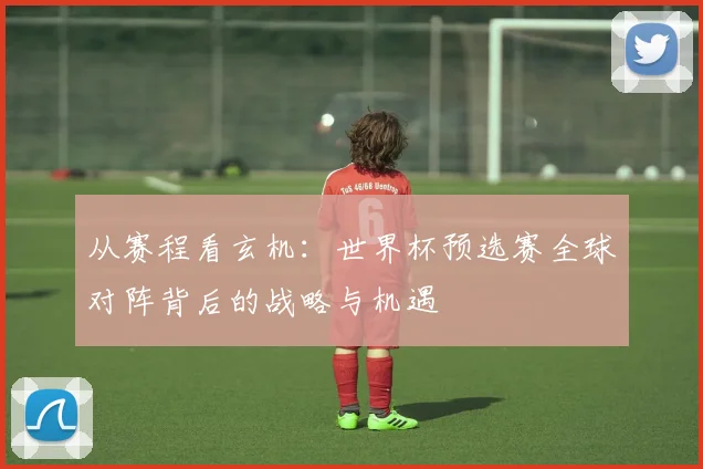 从赛程看玄机:世界杯预选赛全球对阵背后的战略与机遇