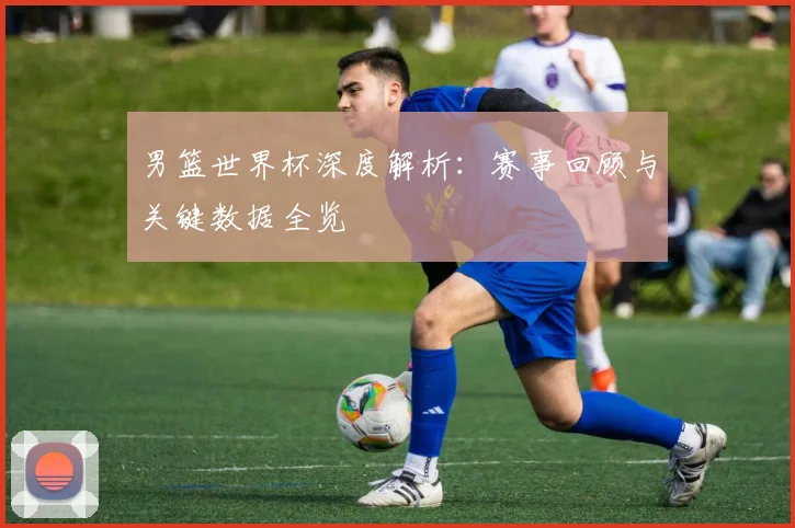 男篮世界杯深度解析:赛事回顾与关键数据全览