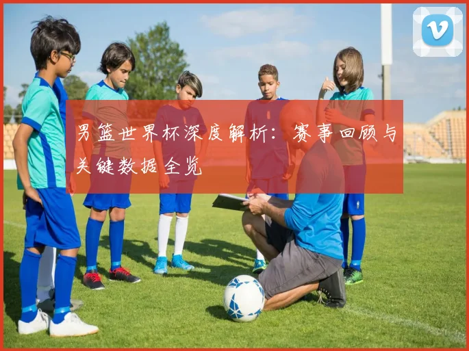 男篮世界杯深度解析:赛事回顾与关键数据全览