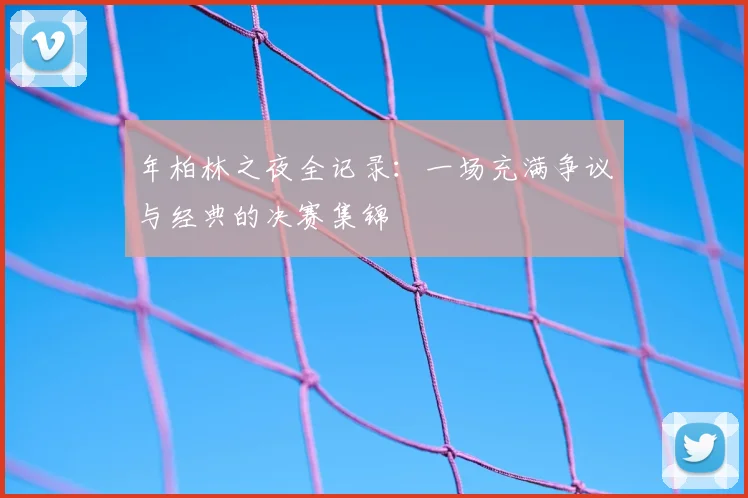 年柏林之夜全记录:一场充满争议与经典的决赛集锦