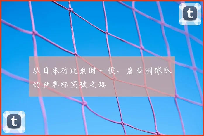 从日本对比利时一役,看亚洲球队的世界杯突破之路