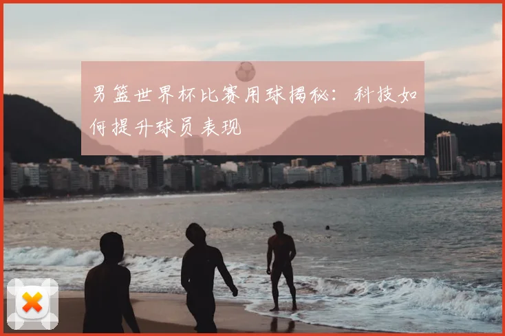 男篮世界杯比赛用球揭秘:科技如何提升球员表现