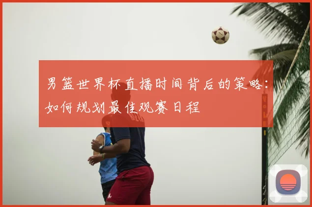 男篮世界杯直播时间背后的策略:如何规划最佳观赛日程