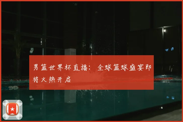 男篮世界杯直播:全球篮球盛宴即将火热开启